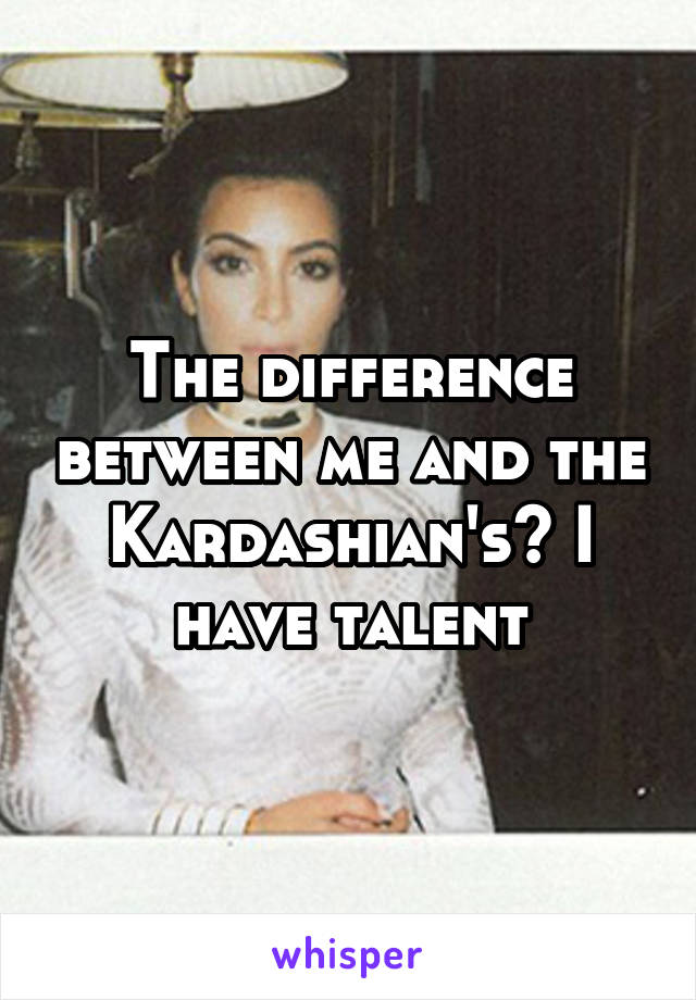 The difference between me and the Kardashian's? I have talent