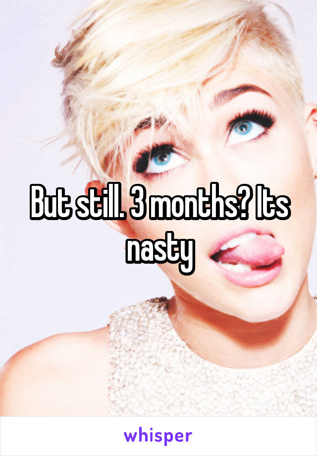 But still. 3 months? Its nasty