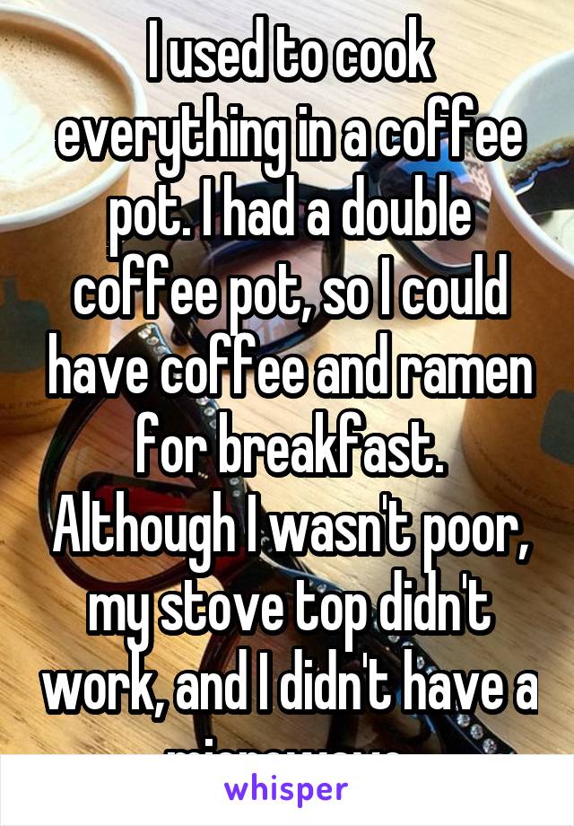 I used to cook everything in a coffee pot. I had a double coffee pot, so I could have coffee and ramen for breakfast. Although I wasn't poor, my stove top didn't work, and I didn't have a microwave.