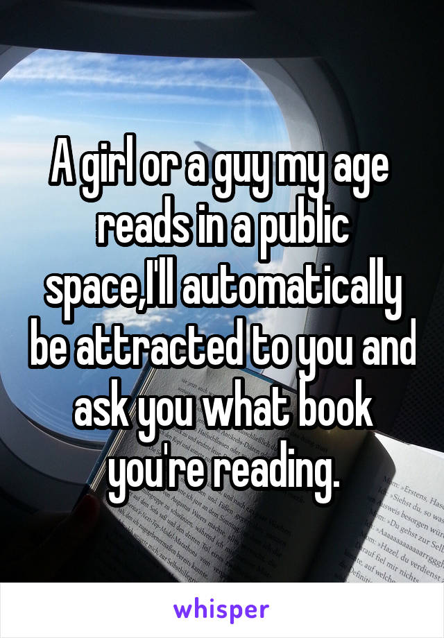 A girl or a guy my age  reads in a public space,I'll automatically be attracted to you and ask you what book you're reading.
