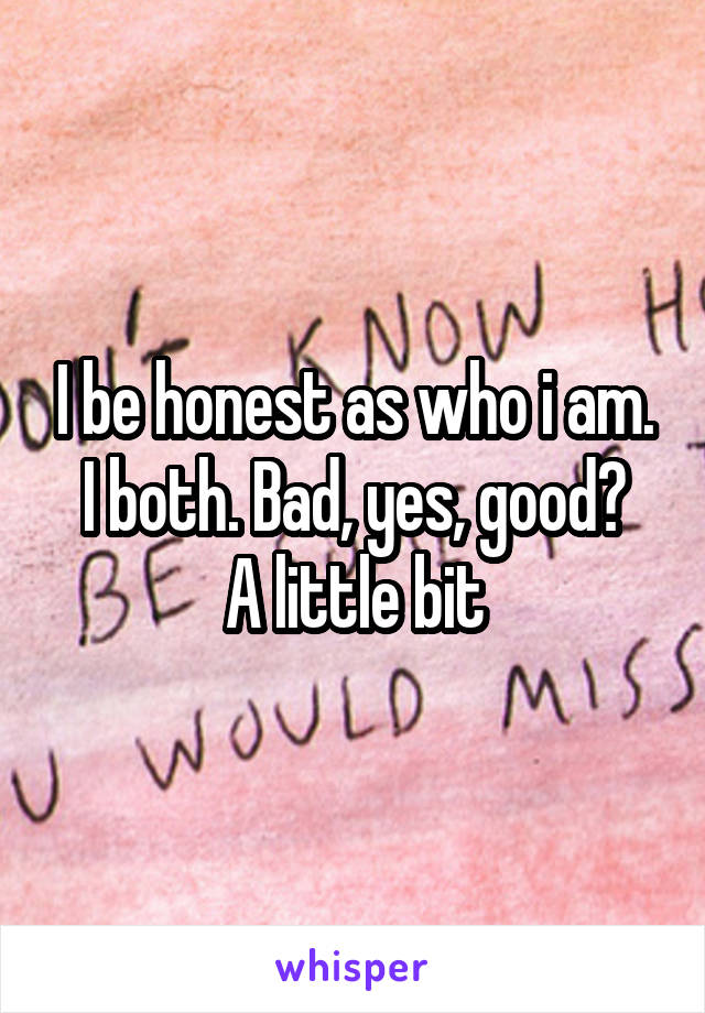 I be honest as who i am.
I both. Bad, yes, good? A little bit