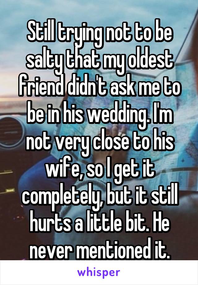 Still trying not to be salty that my oldest friend didn't ask me to be in his wedding. I'm not very close to his wife, so I get it completely, but it still hurts a little bit. He never mentioned it.