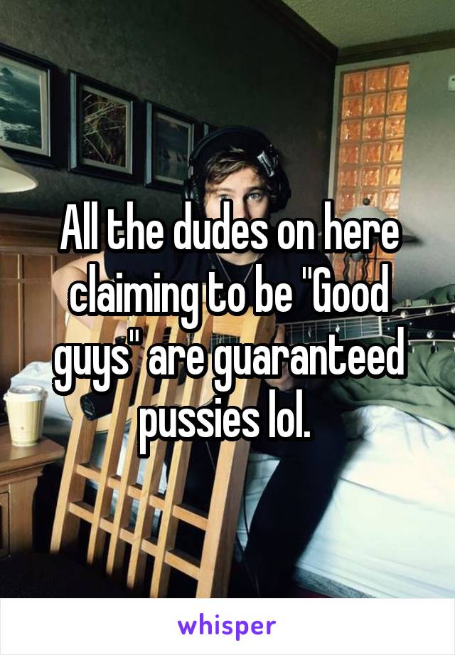 All the dudes on here claiming to be "Good guys" are guaranteed pussies lol. 