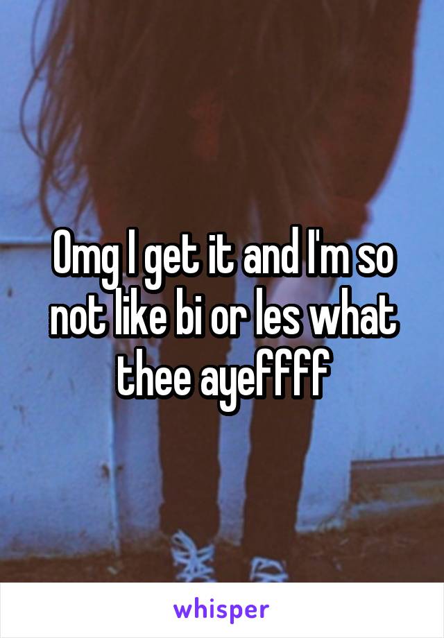 Omg I get it and I'm so not like bi or les what thee ayeffff