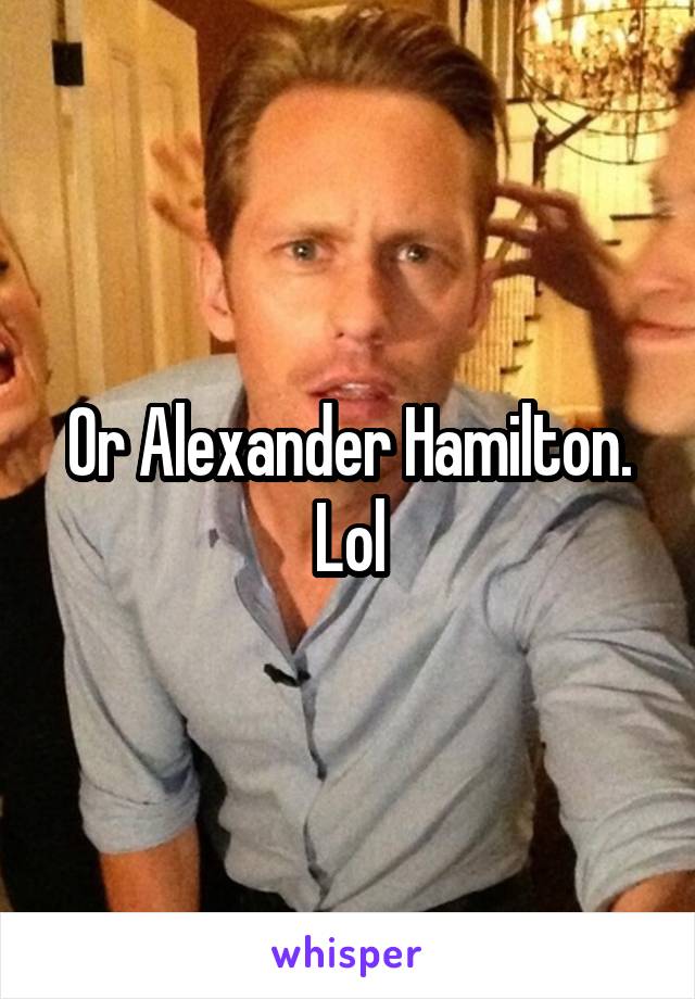 Or Alexander Hamilton. Lol