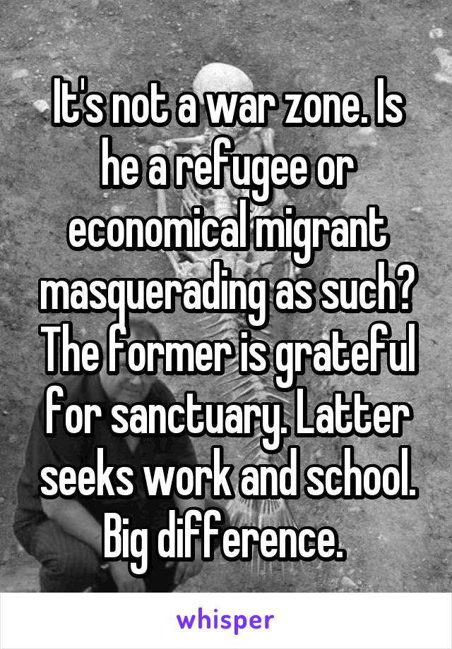 It's not a war zone. Is he a refugee or economical migrant masquerading as such? The former is grateful for sanctuary. Latter seeks work and school. Big difference. 