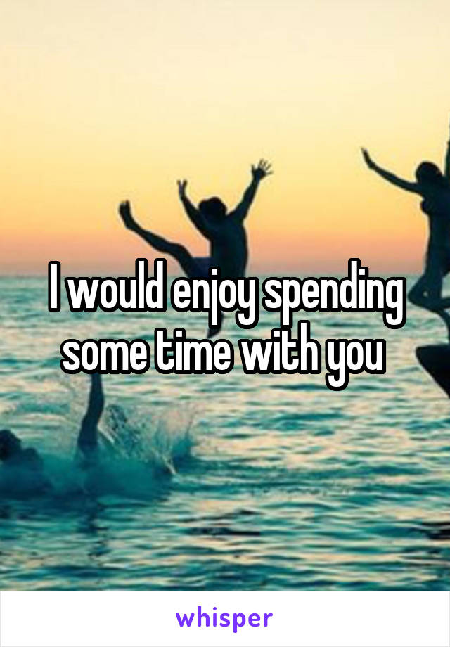 I would enjoy spending some time with you 