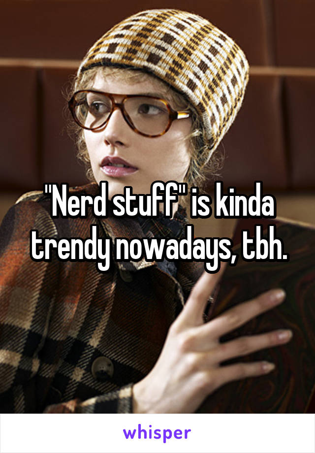 "Nerd stuff" is kinda trendy nowadays, tbh.