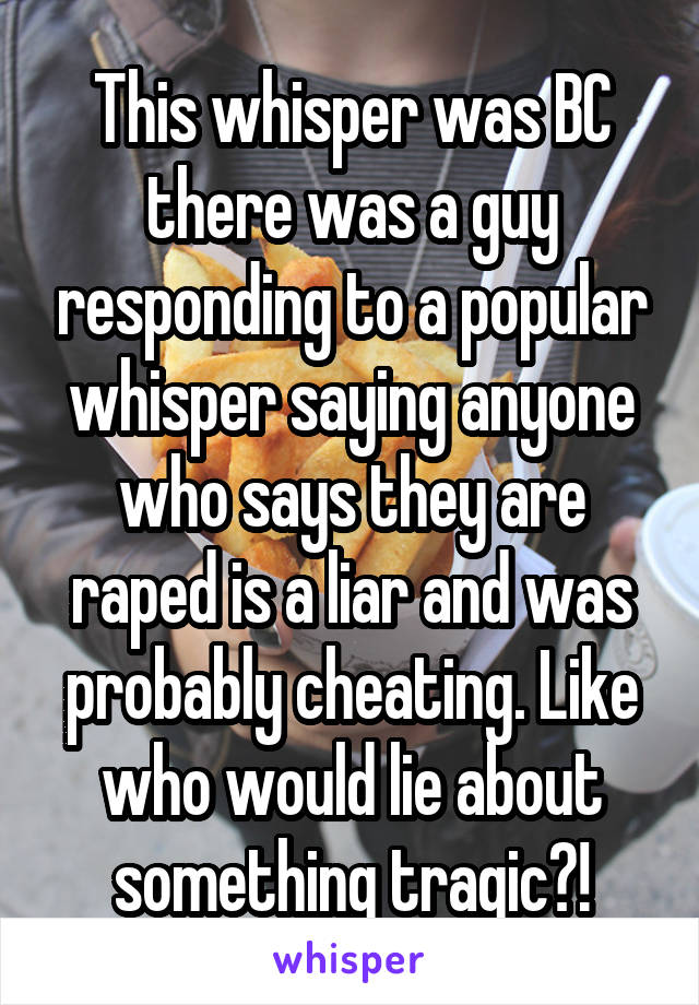 This whisper was BC there was a guy responding to a popular whisper saying anyone who says they are raped is a liar and was probably cheating. Like who would lie about something tragic?!