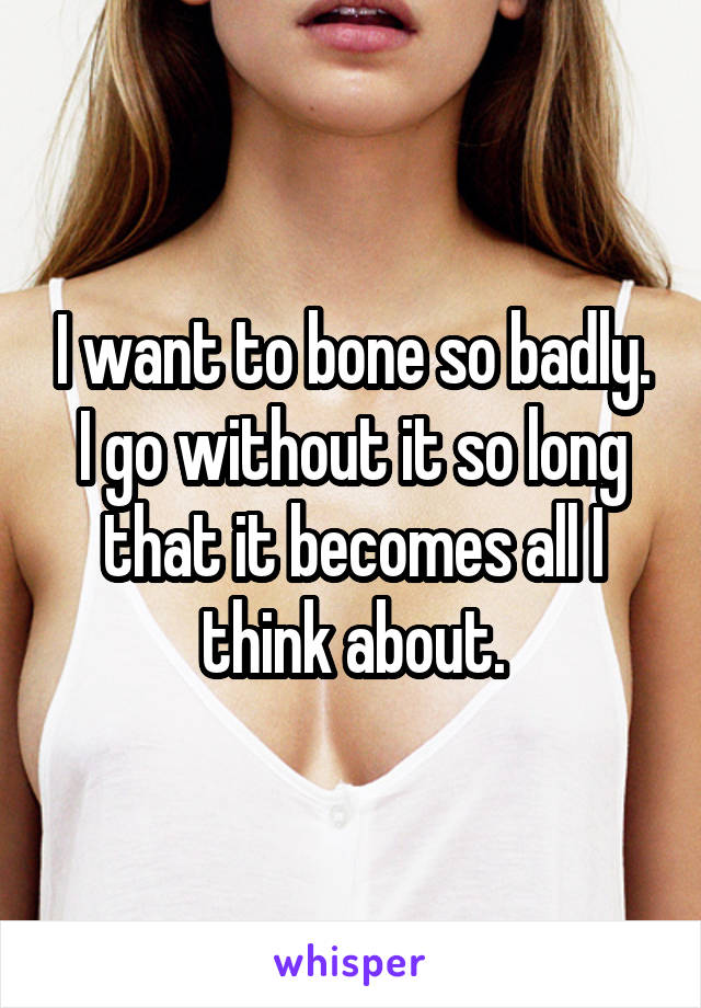 I want to bone so badly. I go without it so long that it becomes all I think about.