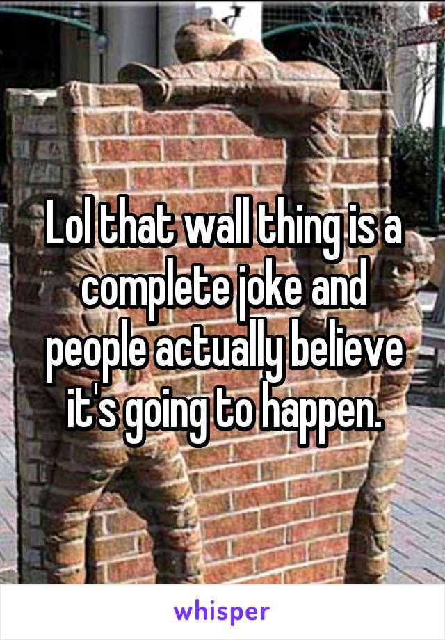 Lol that wall thing is a complete joke and people actually believe it's going to happen.