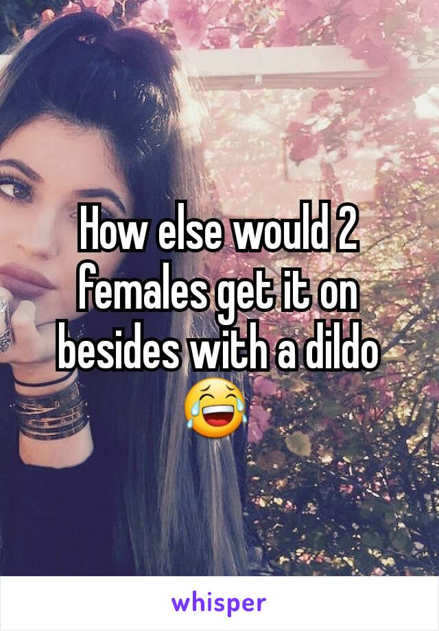 How else would 2 females get it on besides with a dildo 😂 