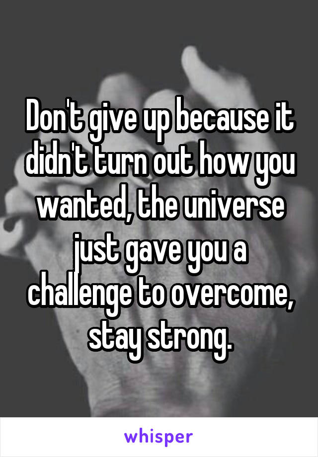 Don't give up because it didn't turn out how you wanted, the universe just gave you a challenge to overcome, stay strong.