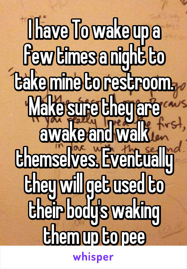 I have To wake up a few times a night to take mine to restroom. Make sure they are awake and walk themselves. Eventually they will get used to their body's waking them up to pee