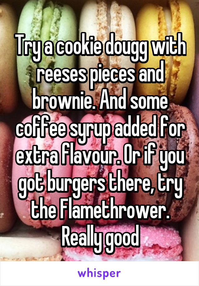 Try a cookie dougg with reeses pieces and brownie. And some coffee syrup added for extra flavour. Or if you got burgers there, try the Flamethrower. Really good