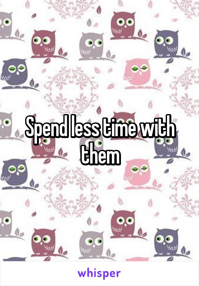 Spend less time with them