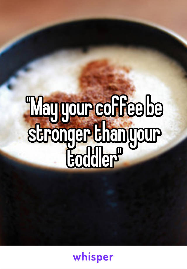"May your coffee be stronger than your toddler"