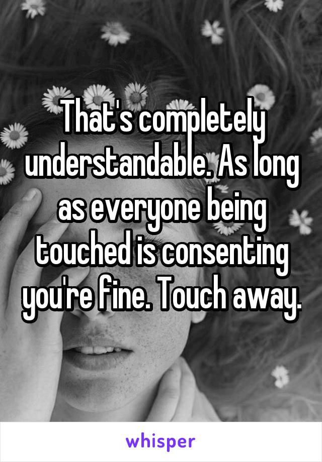 That's completely understandable. As long as everyone being touched is consenting you're fine. Touch away. 