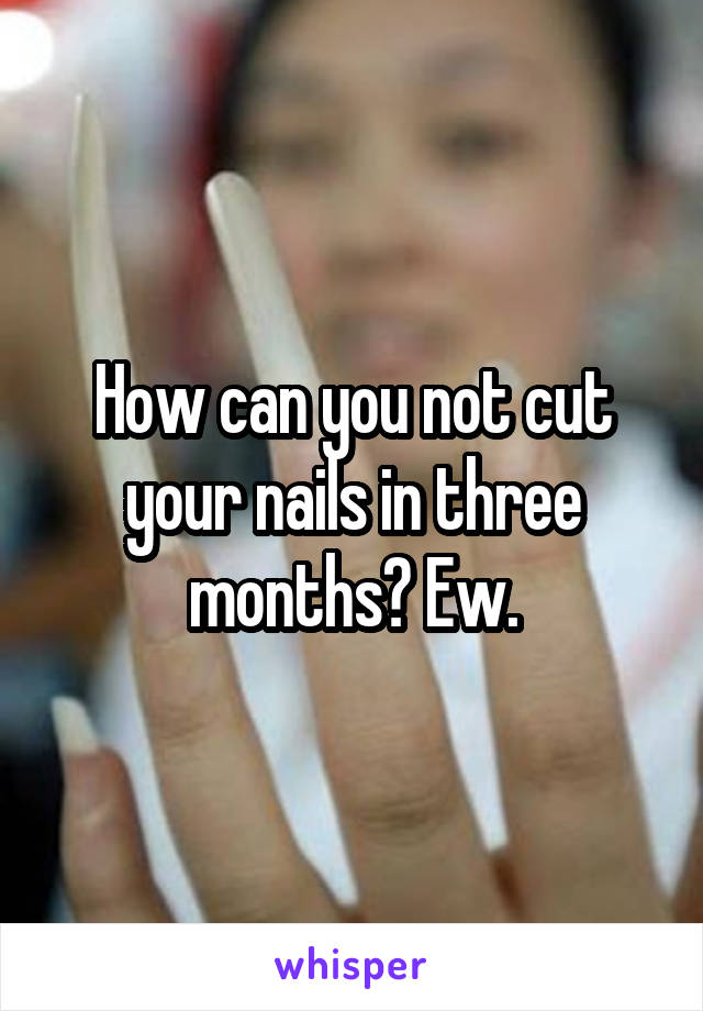 How can you not cut your nails in three months? Ew.