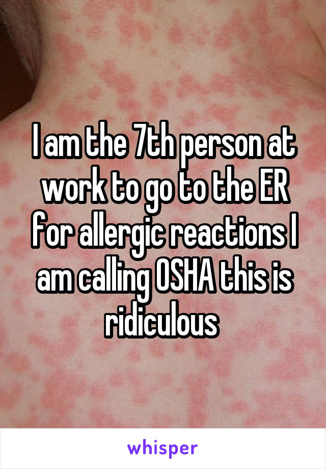 I am the 7th person at work to go to the ER for allergic reactions I am calling OSHA this is ridiculous 