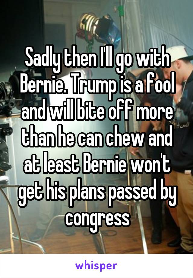 Sadly then I'll go with Bernie. Trump is a fool and will bite off more than he can chew and at least Bernie won't get his plans passed by congress