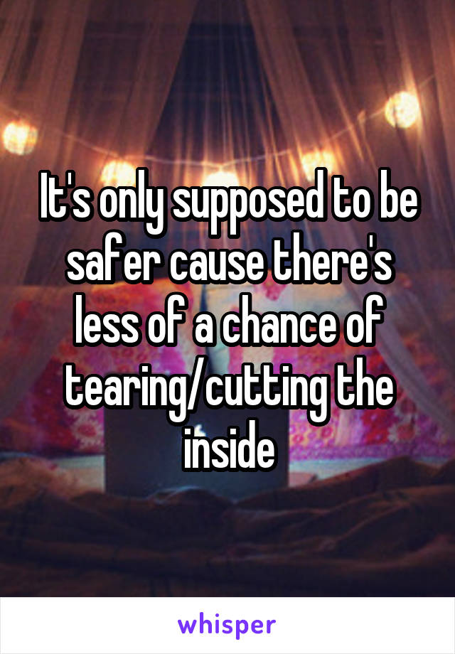 It's only supposed to be safer cause there's less of a chance of tearing/cutting the inside