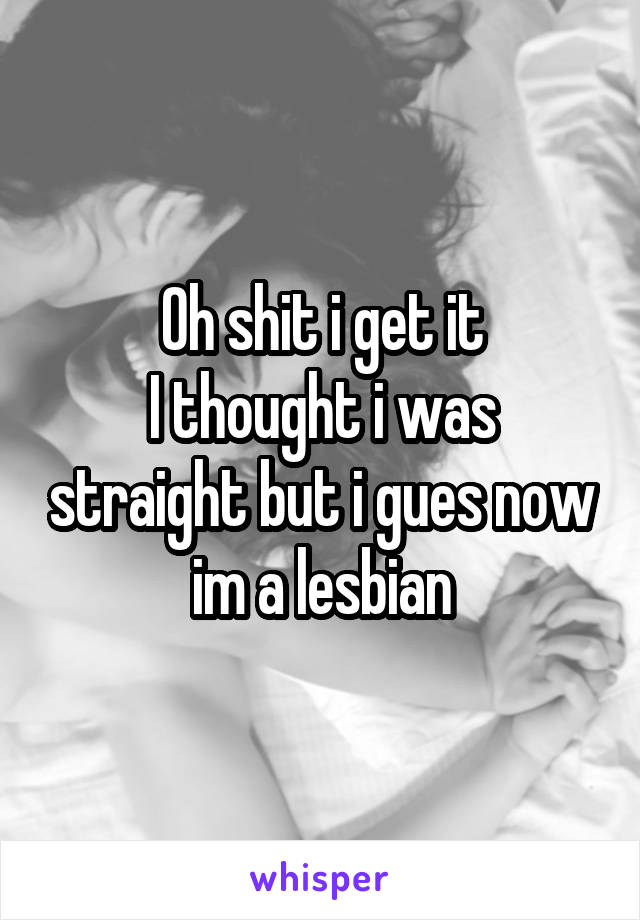 Oh shit i get it
I thought i was straight but i gues now im a lesbian