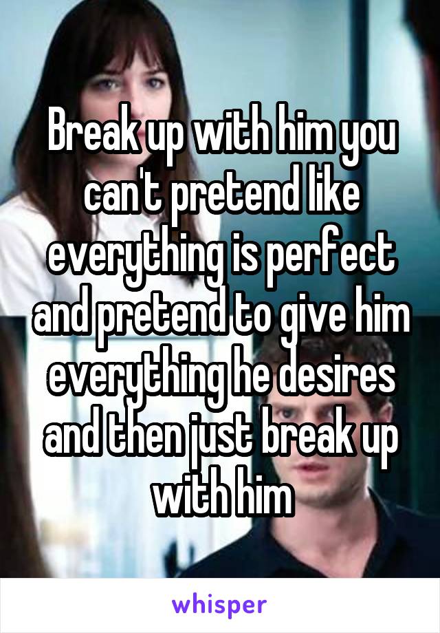 Break up with him you can't pretend like everything is perfect and pretend to give him everything he desires and then just break up with him