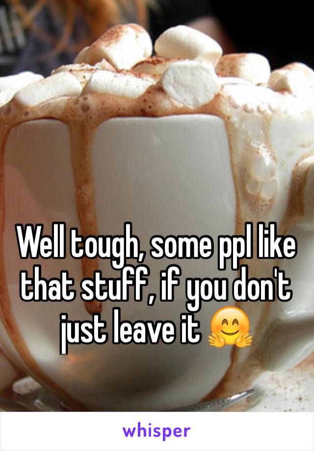 Well tough, some ppl like that stuff, if you don't just leave it 🤗