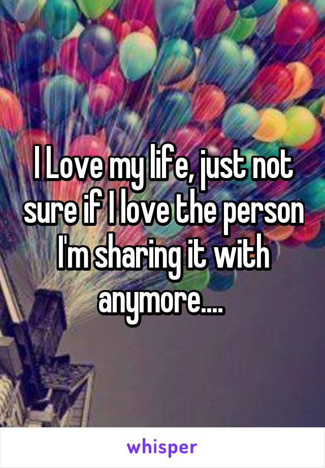I Love my life, just not sure if I love the person I'm sharing it with anymore.... 