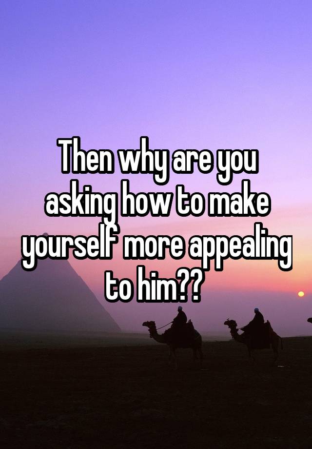 then-why-are-you-asking-how-to-make-yourself-more-appealing-to-him