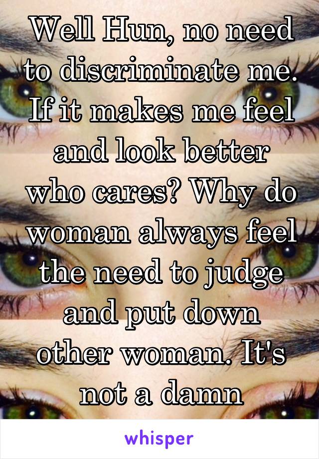 Well Hun, no need to discriminate me. If it makes me feel and look better who cares? Why do woman always feel the need to judge and put down other woman. It's not a damn competition.