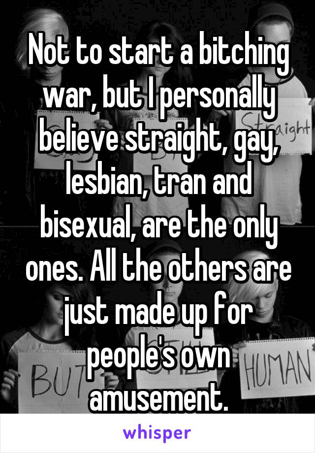 Not to start a bitching war, but I personally believe straight, gay, lesbian, tran and bisexual, are the only ones. All the others are just made up for people's own amusement.