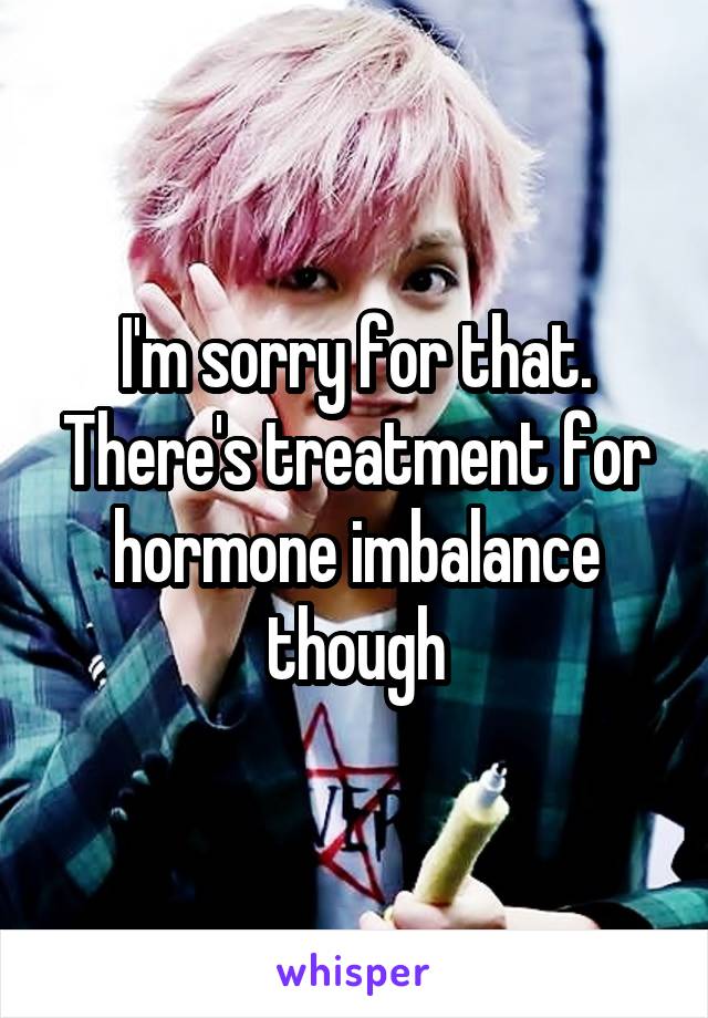 I'm sorry for that. There's treatment for hormone imbalance though