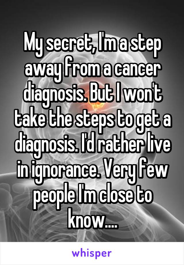 My secret, I'm a step away from a cancer diagnosis. But I won't take the steps to get a diagnosis. I'd rather live in ignorance. Very few people I'm close to know....