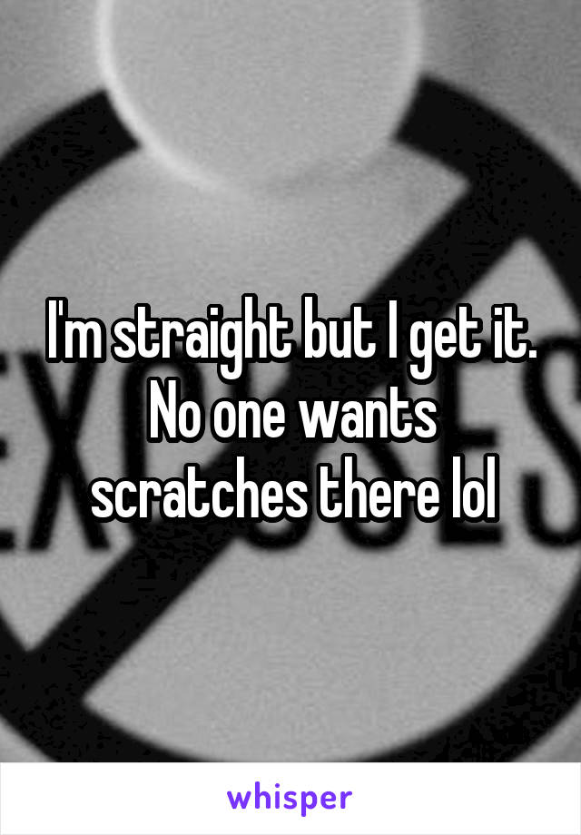 I'm straight but I get it. No one wants scratches there lol