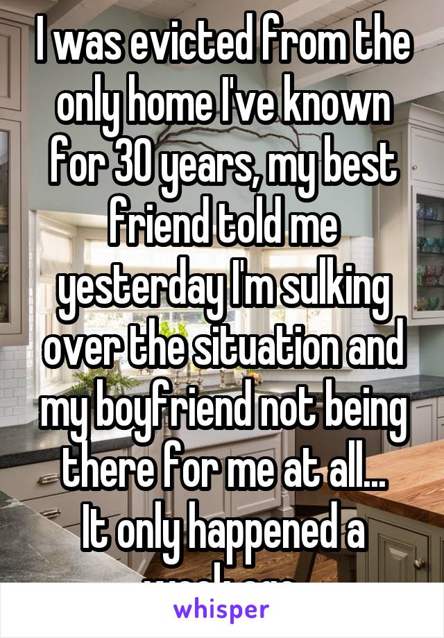 I was evicted from the only home I've known for 30 years, my best friend told me yesterday I'm sulking over the situation and my boyfriend not being there for me at all...
It only happened a week ago.