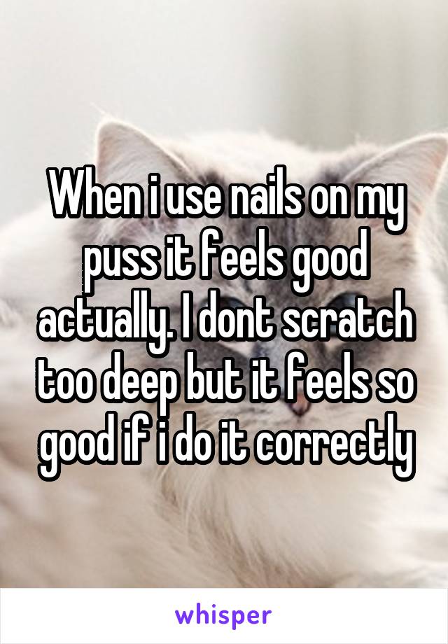 When i use nails on my puss it feels good actually. I dont scratch too deep but it feels so good if i do it correctly