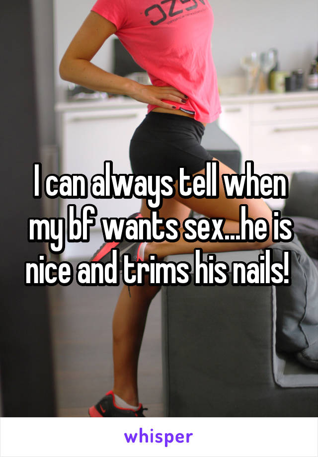 I can always tell when my bf wants sex...he is nice and trims his nails! 