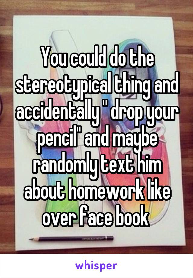 You could do the stereotypical thing and accidentally " drop your pencil" and maybe randomly text him about homework like over face book 