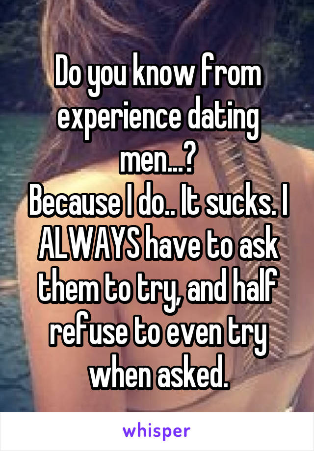 Do you know from experience dating men...?
Because I do.. It sucks. I ALWAYS have to ask them to try, and half refuse to even try when asked.