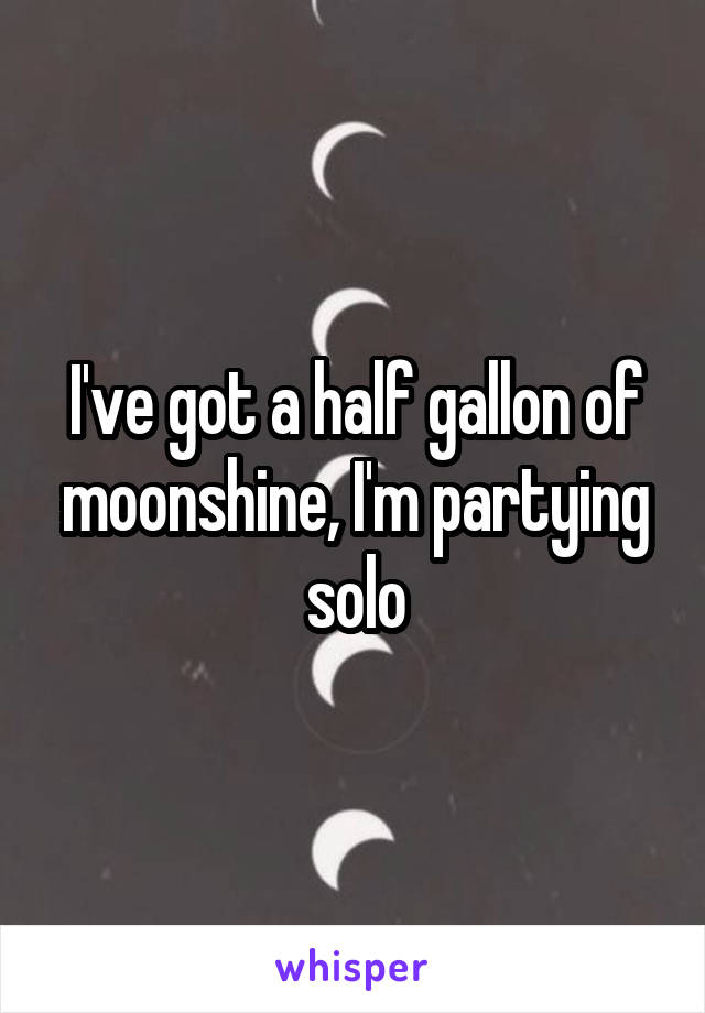 I've got a half gallon of moonshine, I'm partying solo