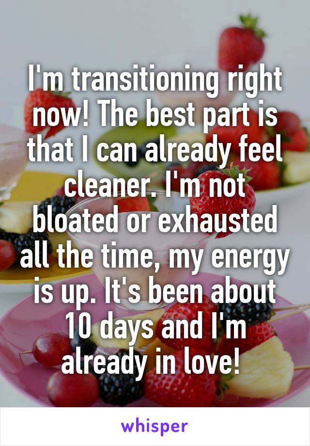 I'm transitioning right now! The best part is that I can already feel cleaner. I'm not bloated or exhausted all the time, my energy is up. It's been about 10 days and I'm already in love! 