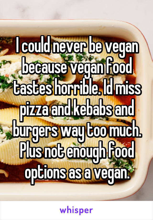 I could never be vegan because vegan food tastes horrible. Id miss pizza and kebabs and burgers way too much. Plus not enough food options as a vegan.