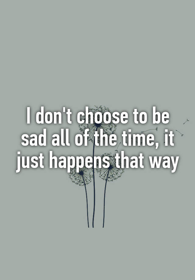 i-don-t-choose-to-be-sad-all-of-the-time-it-just-happens-that-way