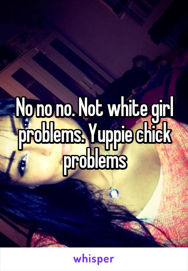 No no no. Not white girl problems. Yuppie chick problems