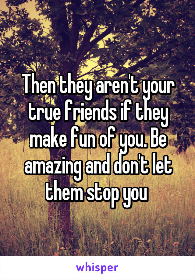 Then they aren't your true friends if they make fun of you. Be amazing and don't let them stop you 