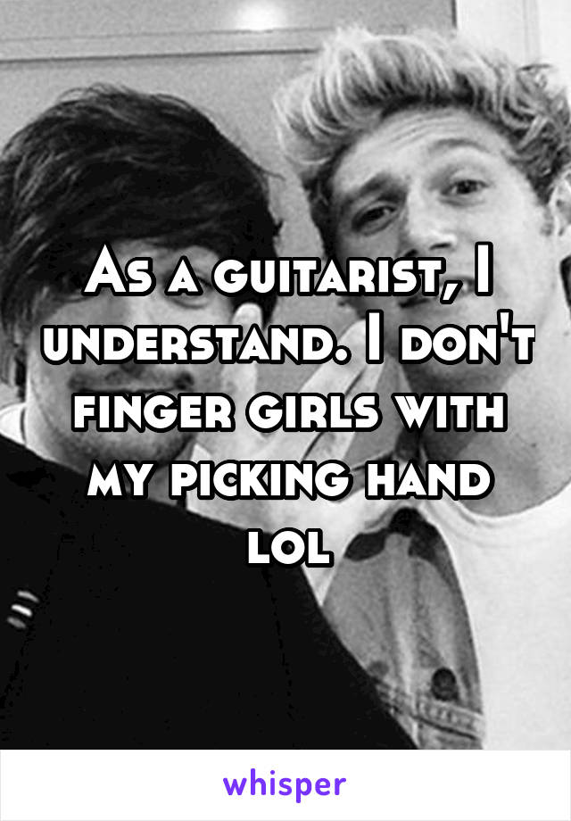 As a guitarist, I understand. I don't finger girls with my picking hand lol