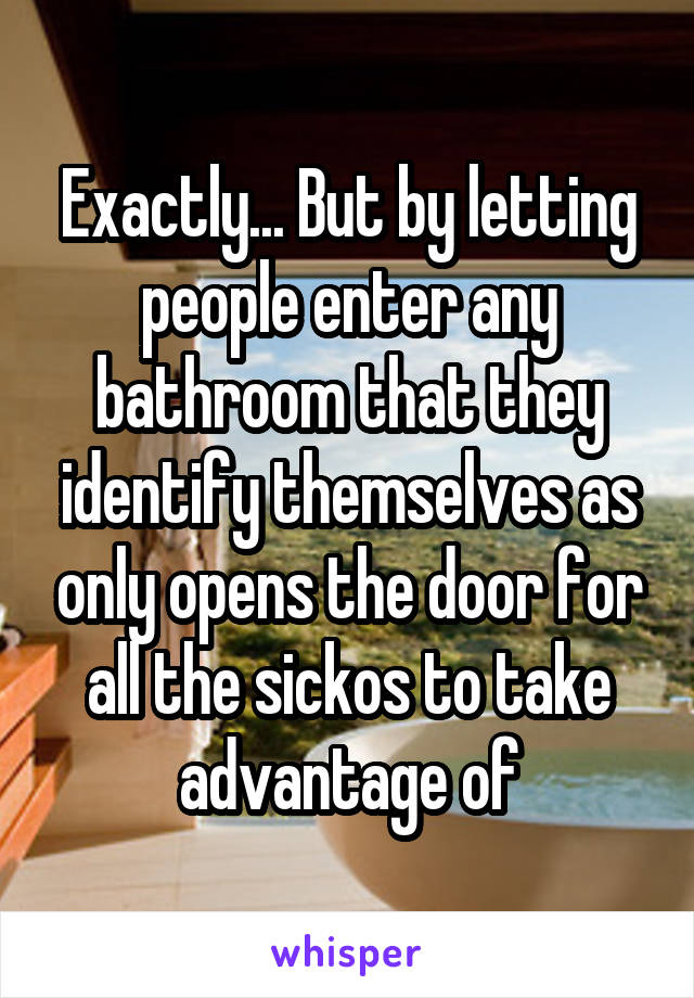 Exactly... But by letting people enter any bathroom that they identify themselves as only opens the door for all the sickos to take advantage of