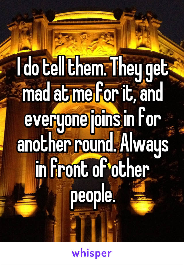 I do tell them. They get mad at me for it, and everyone joins in for another round. Always in front of other people.